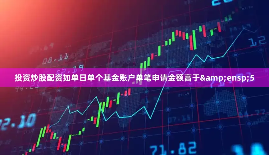 投资炒股配资如单日单个基金账户单笔申请金额高于&ensp;5