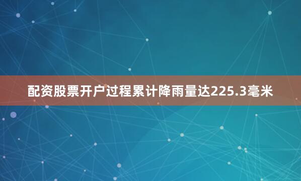 配资股票开户过程累计降雨量达225.3毫米