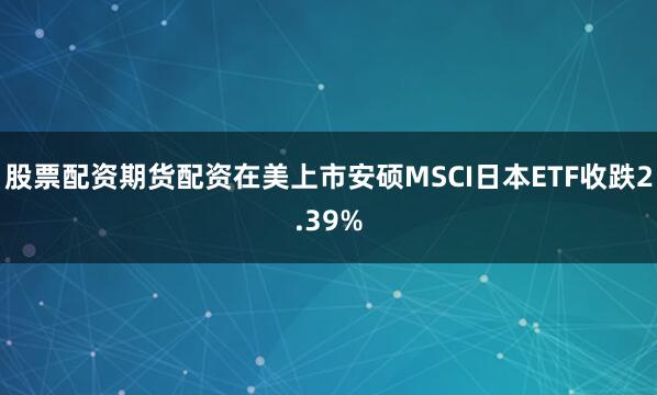 股票配资期货配资在美上市安硕MSCI日本ETF收跌2.39%