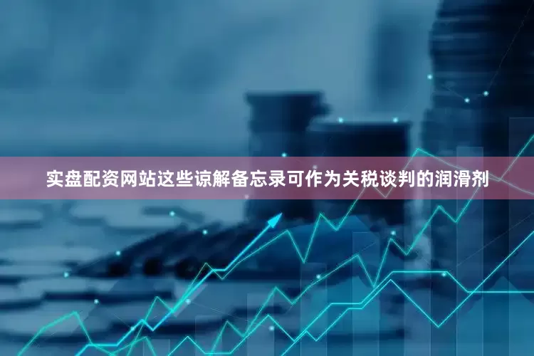 实盘配资网站这些谅解备忘录可作为关税谈判的润滑剂