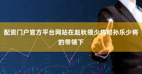 配资门户官方平台网站在赵秋领少将和孙乐少将的带领下