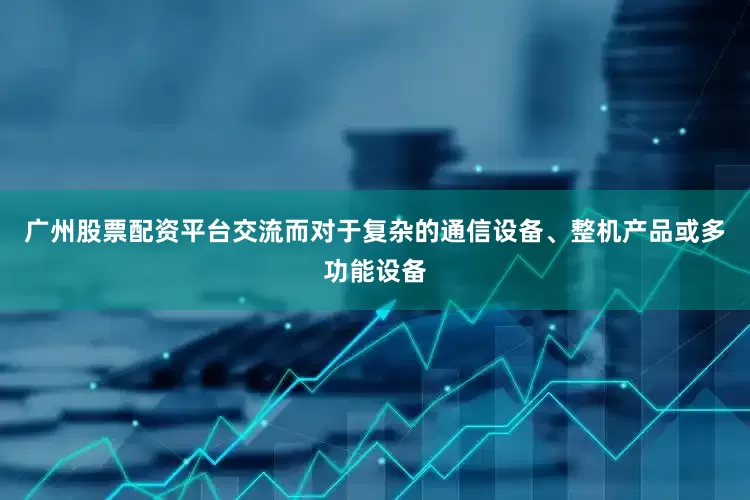 广州股票配资平台交流而对于复杂的通信设备、整机产品或多功能设备