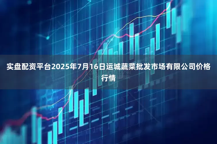 实盘配资平台2025年7月16日运城蔬菜批发市场有限公司价格行情