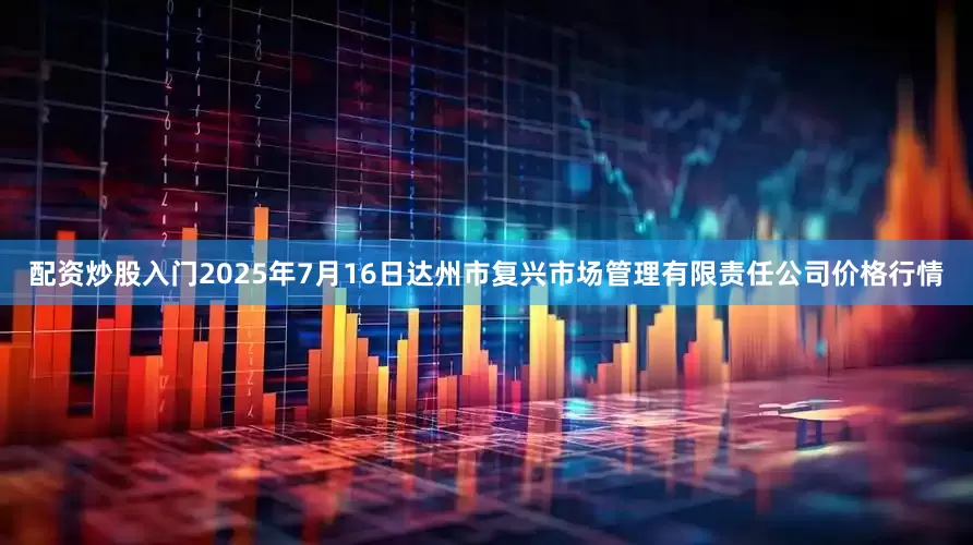 配资炒股入门2025年7月16日达州市复兴市场管理有限责任公司价格行情