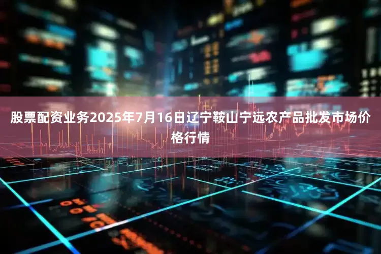 股票配资业务2025年7月16日辽宁鞍山宁远农产品批发市场价格行情