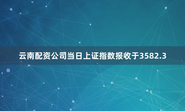 云南配资公司当日上证指数报收于3582.3