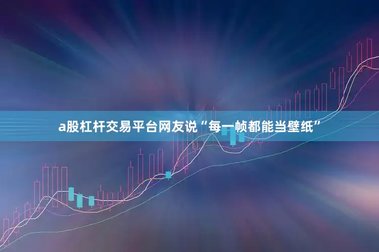a股杠杆交易平台网友说“每一帧都能当壁纸”