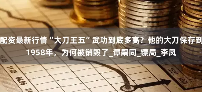 配资最新行情“大刀王五”武功到底多高？他的大刀保存到1958年，为何被销毁了_谭嗣同_镖局_李凤