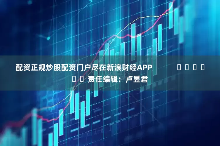 配资正规炒股配资门户尽在新浪财经APP            						责任编辑：卢昱君