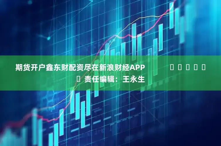 期货开户鑫东财配资尽在新浪财经APP            						责任编辑：王永生