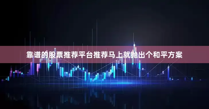 靠谱的股票推荐平台推荐马上就抛出个和平方案