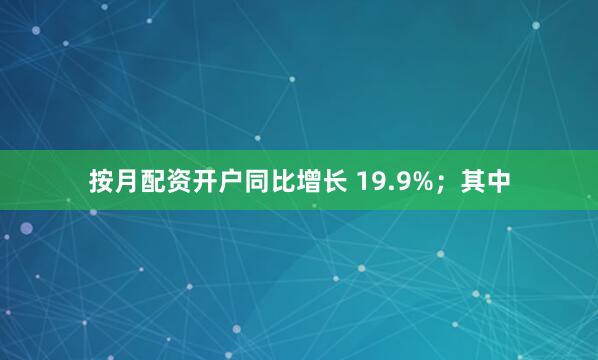 按月配资开户同比增长 19.9%；其中