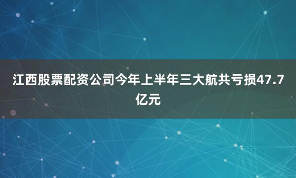 江西股票配资公司今年上半年三大航共亏损47.7亿元