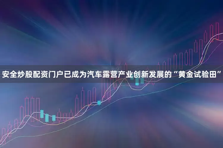 安全炒股配资门户已成为汽车露营产业创新发展的“黄金试验田”