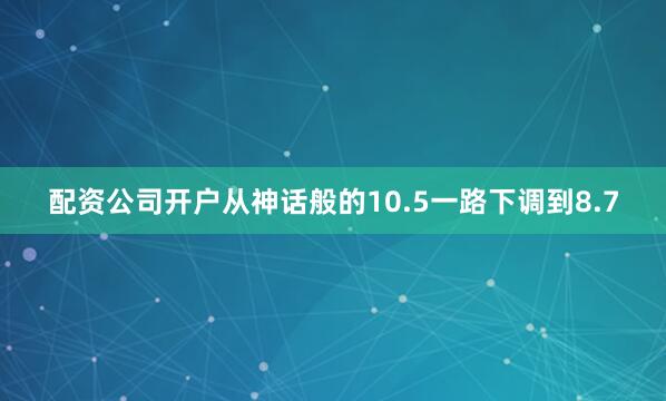 配资公司开户从神话般的10.5一路下调到8.7